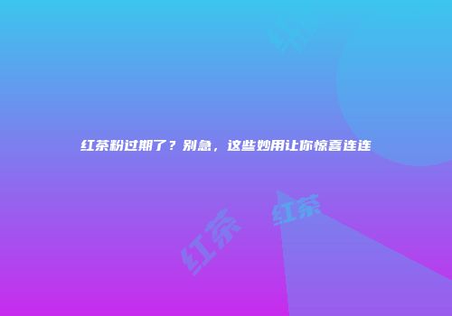 红茶粉过期了？别急，这些妙用让你惊喜连连