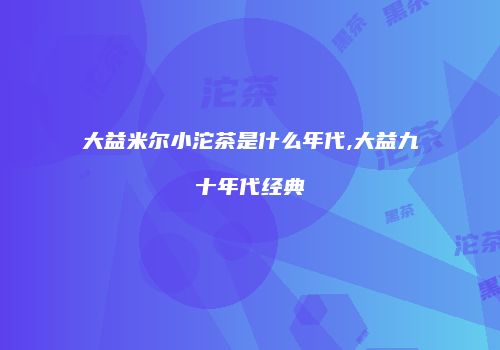 大益米尔小沱茶是什么年代,大益九十年代经典