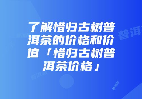 了解惜归古树普洱茶的价格和价值「惜归古树普洱茶价格」