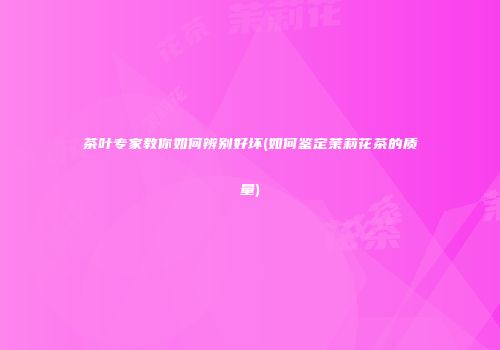 茶叶专家教你如何辨别好坏(如何鉴定茉莉花茶的质量)