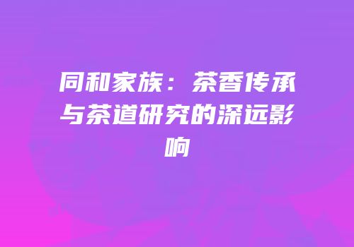 同和家族：茶香传承与茶道研究的深远影响