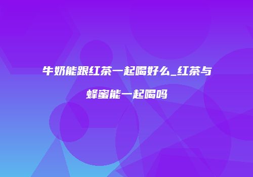 牛奶能跟红茶一起喝好么_红茶与蜂蜜能一起喝吗