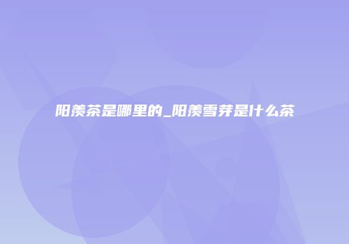 阳羡茶是哪里的_阳羡雪芽是什么茶