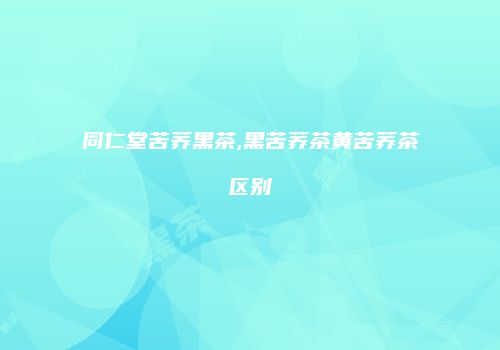 同仁堂苦荞黑茶,黑苦荞茶黄苦荞茶区别