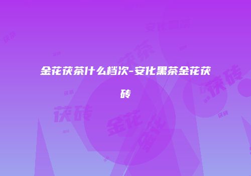 金花茯茶什么档次-安化黑茶金花茯砖