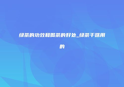 绿茶的功效和喝茶的好处_绿茶干啥用的