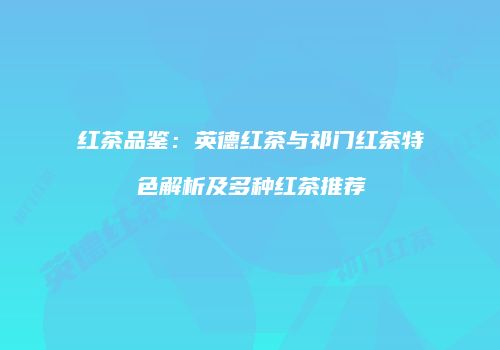 红茶品鉴：英德红茶与祁门红茶特色解析及多种红茶推荐