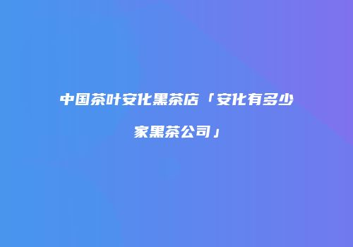 中国茶叶安化黑茶店「安化有多少家黑茶公司」