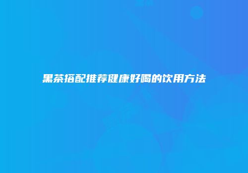 黑茶搭配推荐健康好喝的饮用方法