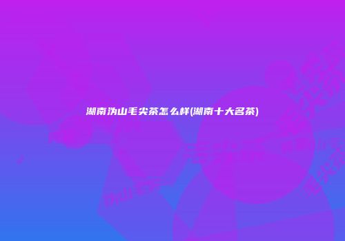 湖南沩山毛尖茶怎么样(湖南十大名茶)