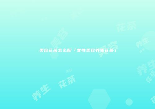 美容花茶怎么配「女性美容养生花茶」