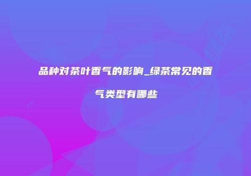 品种对茶叶香气的影响_绿茶常见的香气类型有哪些