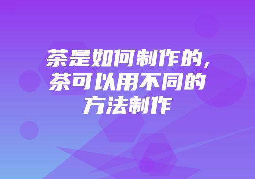 茶是如何制作的,茶可以用不同的方法制作
