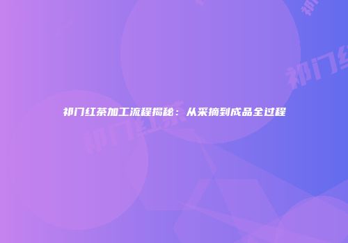 祁门红茶加工流程揭秘：从采摘到成品全过程