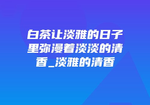 白茶让淡雅的日子里弥漫着淡淡的清香_淡雅的清香