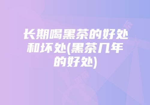 长期喝黑茶的好处和坏处(黑茶几年的好处)