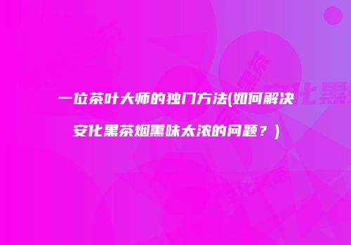 一位茶叶大师的独门方法(如何解决安化黑茶烟熏味太浓的问题？)