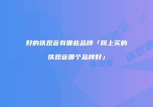好的铁观音有哪些品牌「网上买的铁观音哪个品牌好」