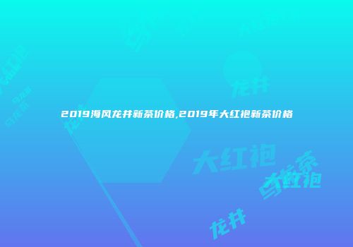 2019海风龙井新茶价格,2019年大红袍新茶价格