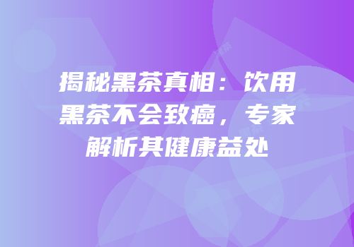 揭秘黑茶真相：饮用黑茶不会致癌，专家解析其健康益处