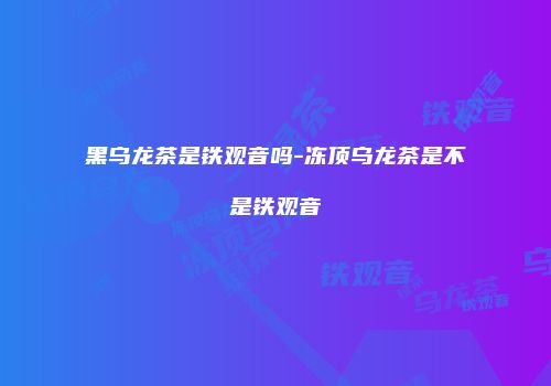 黑乌龙茶是铁观音吗-冻顶乌龙茶是不是铁观音