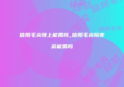 信阳毛尖晚上能喝吗_信阳毛尖隔夜茶能喝吗