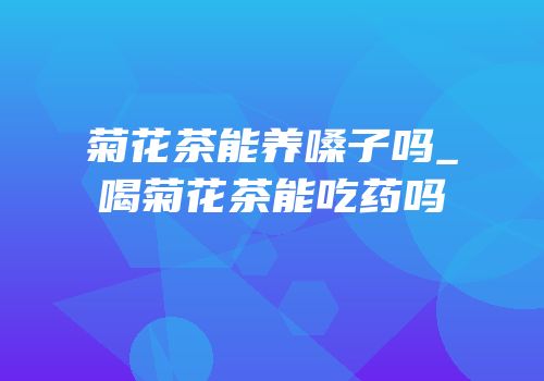 菊花茶能养嗓子吗_喝菊花茶能吃药吗