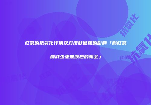 红茶的抗氧化作用及对皮肤健康的影响「喝红茶能减少患皮肤癌的机会」