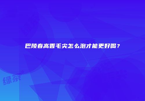 巴陵春高香毛尖怎么泡才能更好喝？