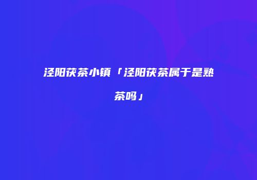 泾阳茯茶小镇「泾阳茯茶属于是熟茶吗」
