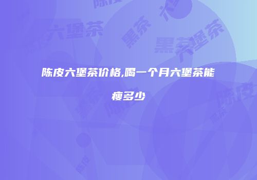 陈皮六堡茶价格,喝一个月六堡茶能瘦多少
