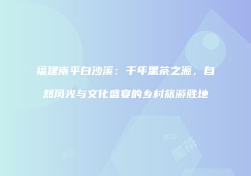 福建南平白沙溪：千年黑茶之源，自然风光与文化盛宴的乡村旅游胜地