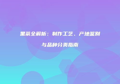 黑茶全解析：制作工艺、产地鉴别与品种分类指南