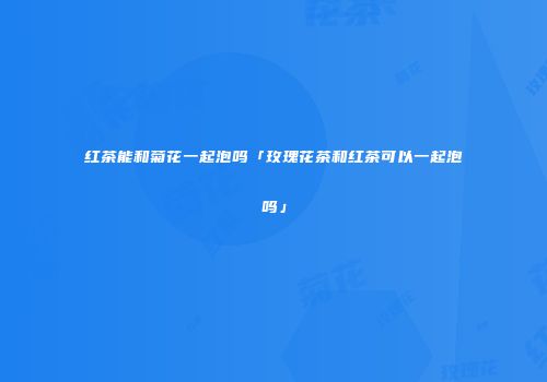 红茶能和菊花一起泡吗「玫瑰花茶和红茶可以一起泡吗」