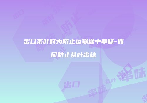 出口茶叶时为防止运输途中串味-如何防止茶叶串味