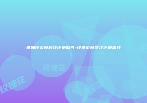 玫瑰花茶是热性还是凉性-玫瑰茶是寒性还是热性