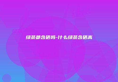 绿茶都含硒吗-什么绿茶含硒高