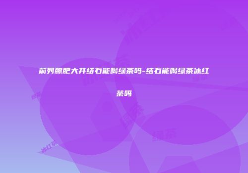 前列腺肥大并结石能喝绿茶吗-结石能喝绿茶冰红茶吗