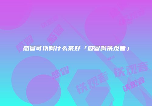感冒可以喝什么茶好「感冒喝铁观音」
