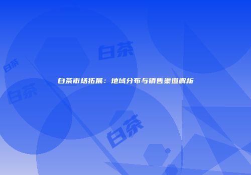 白茶市场拓展：地域分布与销售渠道解析