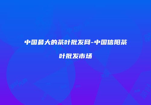 中国最大的茶叶批发网-中国信阳茶叶批发市场
