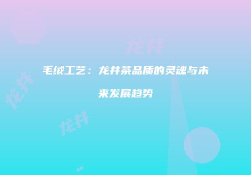 毛绒工艺：龙井茶品质的灵魂与未来发展趋势