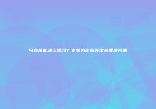 乌龙茶能晚上喝吗？专家为你解答饮茶健康问题
