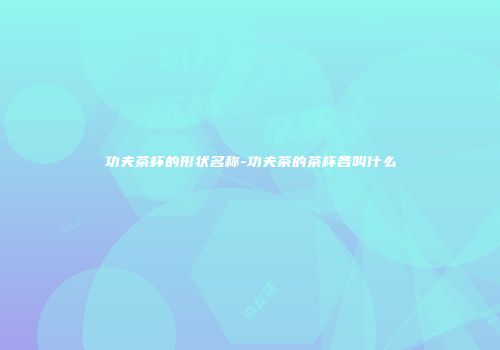 功夫茶杯的形状名称-功夫茶的茶杯各叫什么