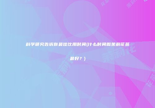 科学研究告诉你最佳饮用时间(什么时间喝茉莉花茶最好？)