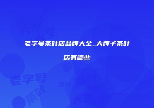老字号茶叶店品牌大全_大牌子茶叶店有哪些
