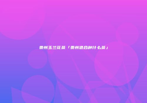 贵州玉兰花茶「贵州适合种什么茶」