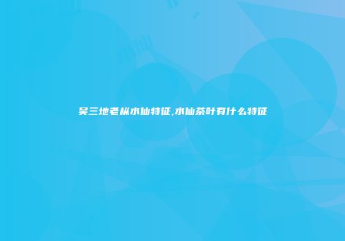 吴三地老枞水仙特征,水仙茶叶有什么特征