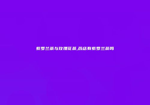 紫罗兰茶与玫瑰花茶,药店有紫罗兰茶吗