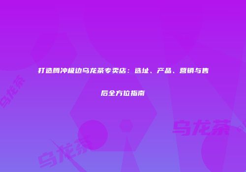 打造腾冲极边乌龙茶专卖店：选址、产品、营销与售后全方位指南